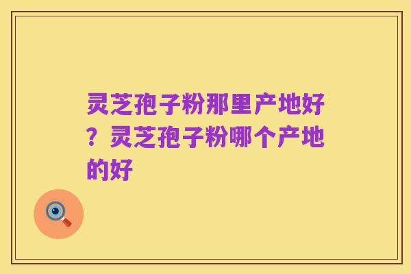 灵芝孢子粉那里产地好?灵芝孢子粉哪个产地的好