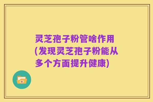 灵芝孢子粉管啥作用 (发现灵芝孢子粉能从多个方面提升健康)