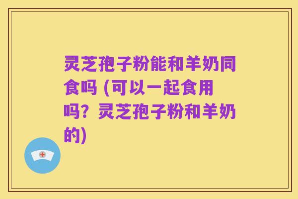 灵芝孢子粉能和羊奶同食吗 (可以一起食用吗?灵芝孢子粉和羊奶的)