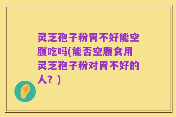 灵芝孢子粉胃不好能空腹吃吗(能否空腹食用灵芝孢子粉对胃不好的人？)