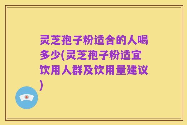 灵芝孢子粉适合的人喝多少(灵芝孢子粉适宜饮用人群及饮用量建议)