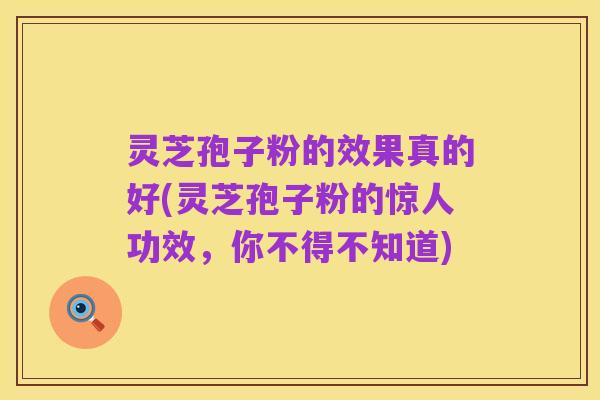 灵芝孢子粉的效果真的好(灵芝孢子粉的惊人功效,你不得不知道)