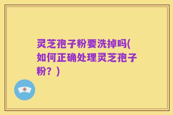 灵芝孢子粉要洗掉吗(如何正确处理灵芝孢子粉?)