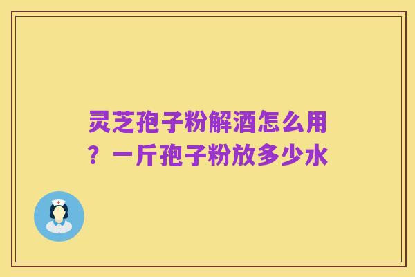 灵芝孢子粉解酒怎么用？一斤孢子粉放多少水