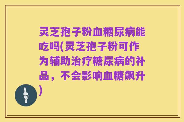 灵芝孢子粉血糖尿病能吃吗(灵芝孢子粉可作为辅助治疗糖尿病的补品,不会影响血糖飙升)