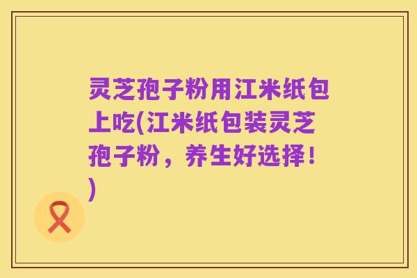 灵芝孢子粉用江米纸包上吃(江米纸包装灵芝孢子粉,养生好选择!)