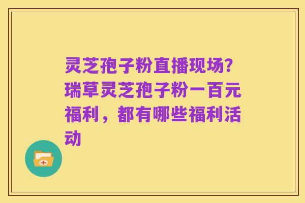 灵芝孢子粉直播现场？瑞草灵芝孢子粉一百元福利，都有哪些福利活动