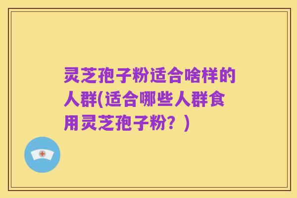 灵芝孢子粉适合啥样的人群(适合哪些人群食用灵芝孢子粉?)