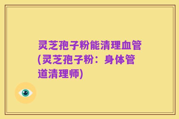 灵芝孢子粉能清理血管(灵芝孢子粉:身体管道清理师)