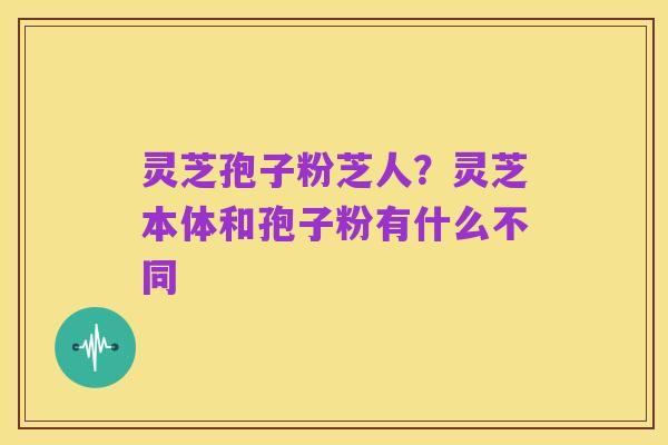 灵芝孢子粉芝人？灵芝本体和孢子粉有什么不同