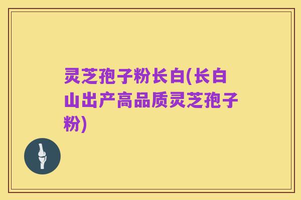 灵芝孢子粉长白(长白山出产高品质灵芝孢子粉)