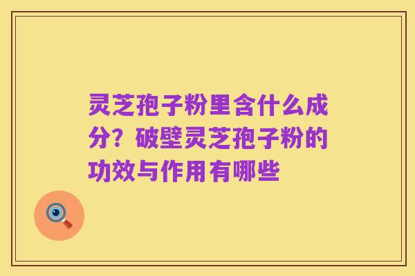 灵芝孢子粉里含什么成分?破壁灵芝孢子粉的功效与作用有哪些