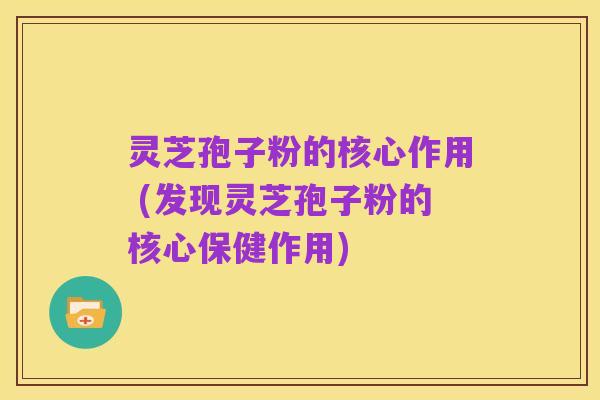 灵芝孢子粉的核心作用 (发现灵芝孢子粉的核心保健作用)