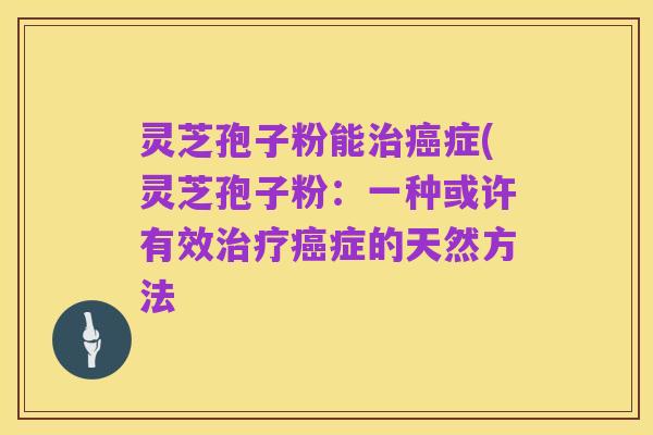 灵芝孢子粉能治癌症(灵芝孢子粉：一种或许有效治疗癌症的天然方法