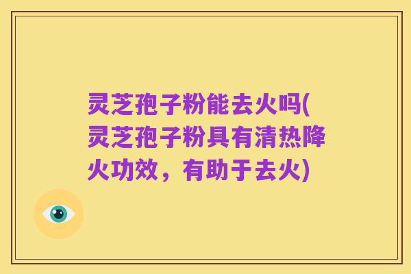 灵芝孢子粉能去火吗(灵芝孢子粉具有清热降火功效,有助于去火)