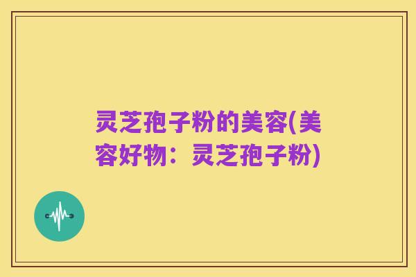 灵芝孢子粉的美容(美容好物:灵芝孢子粉)