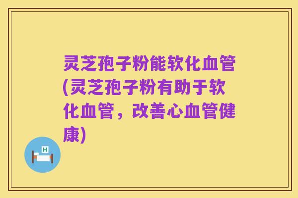 灵芝孢子粉能软化血管(灵芝孢子粉有助于软化血管,改善心血管健康)