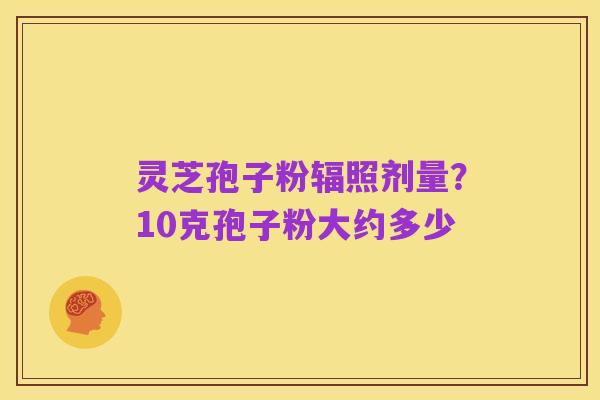 灵芝孢子粉辐照剂量？10克孢子粉大约多少