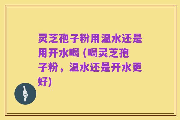 灵芝孢子粉用温水还是用开水喝 (喝灵芝孢子粉，温水还是开水更好)