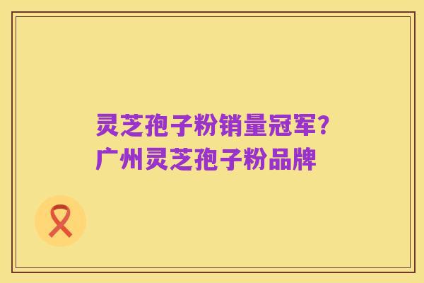 灵芝孢子粉销量冠军？广州灵芝孢子粉品牌