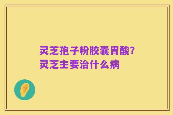 灵芝孢子粉胶囊胃酸?灵芝主要治什么病