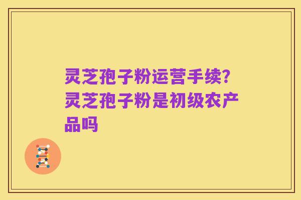 灵芝孢子粉运营手续?灵芝孢子粉是初级农产品吗