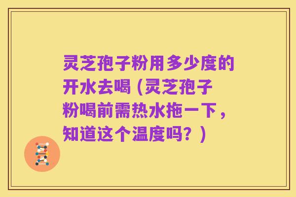 灵芝孢子粉用多少度的开水去喝 (灵芝孢子粉喝前需热水拖一下,知道这个温度吗?)