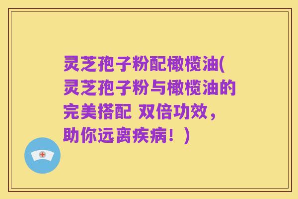 灵芝孢子粉配橄榄油(灵芝孢子粉与橄榄油的完美搭配 双倍功效，助你远离疾病！)