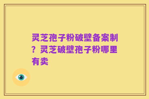 灵芝孢子粉破壁备案制?灵芝破壁孢子粉哪里有卖
