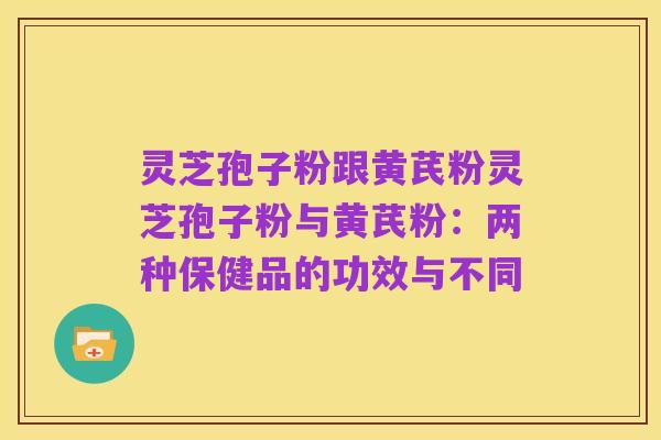 灵芝孢子粉跟黄芪粉灵芝孢子粉与黄芪粉:两种保健品的功效与不同