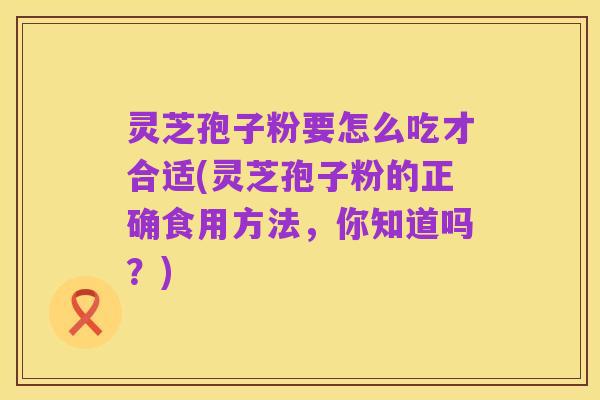灵芝孢子粉要怎么吃才合适(灵芝孢子粉的正确食用方法,你知道吗?)