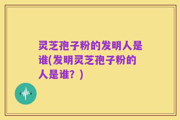 灵芝孢子粉的发明人是谁(发明灵芝孢子粉的人是谁?)