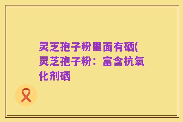灵芝孢子粉里面有硒(灵芝孢子粉:富含抗氧化剂硒