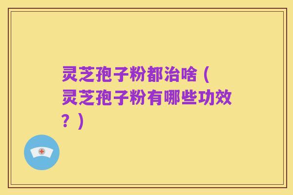 灵芝孢子粉都治啥 (灵芝孢子粉有哪些功效？)