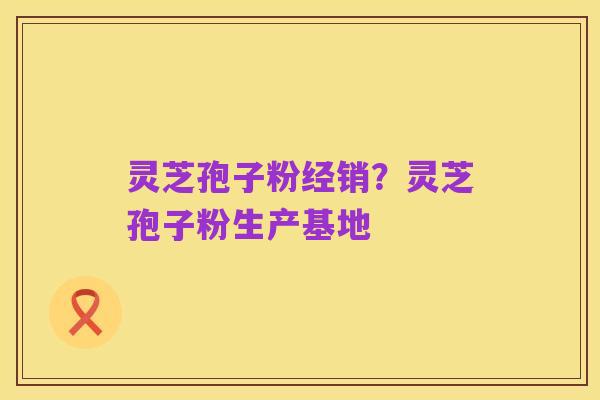 灵芝孢子粉经销?灵芝孢子粉生产基地