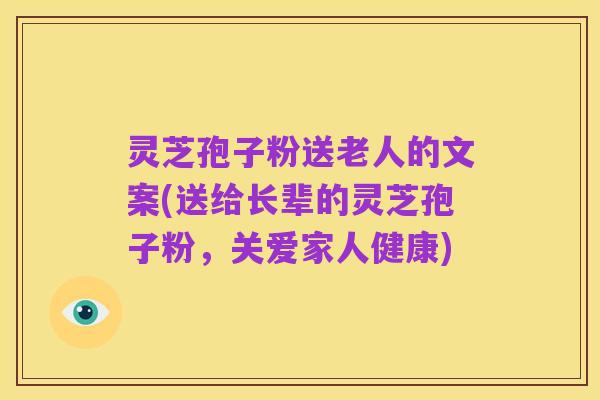 灵芝孢子粉送老人的文案(送给长辈的灵芝孢子粉，关爱家人健康)