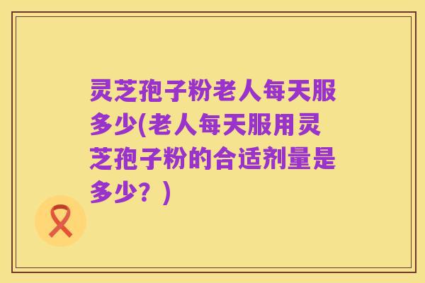 灵芝孢子粉老人每天服多少(老人每天服用灵芝孢子粉的合适剂量是多少？)