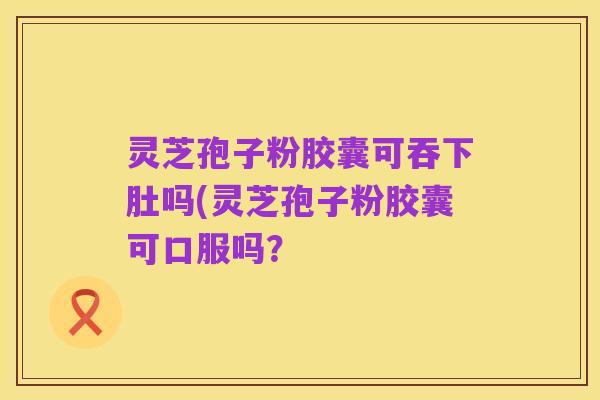 灵芝孢子粉胶囊可吞下肚吗(灵芝孢子粉胶囊可口服吗？