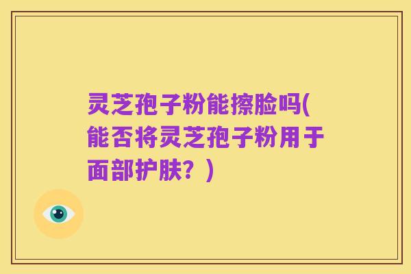 灵芝孢子粉能擦脸吗(能否将灵芝孢子粉用于面部护肤？)