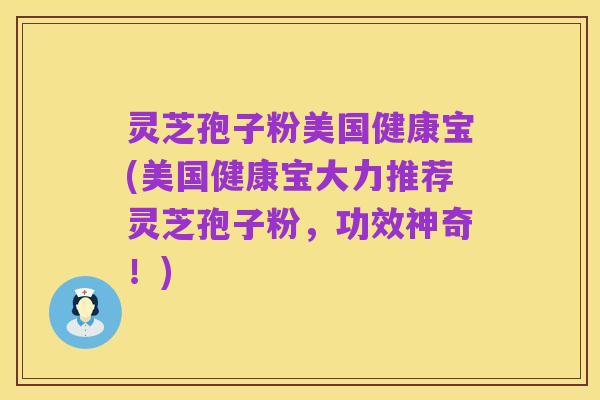 灵芝孢子粉美国健康宝(美国健康宝大力推荐灵芝孢子粉,功效神奇!)