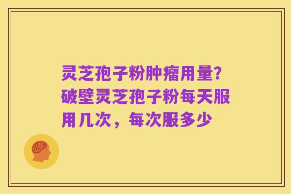 灵芝孢子粉肿瘤用量?破壁灵芝孢子粉每天服用几次,每次服多少