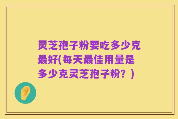 灵芝孢子粉要吃多少克最好(每天最佳用量是多少克灵芝孢子粉?)