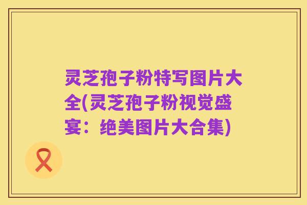灵芝孢子粉特写图片大全(灵芝孢子粉视觉盛宴:绝美图片大合集)