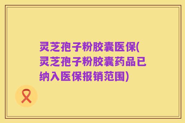 灵芝孢子粉胶囊医保(灵芝孢子粉胶囊药品已纳入医保报销范围)