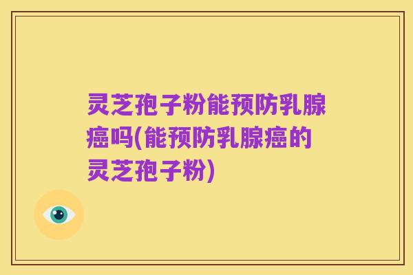 灵芝孢子粉能预防乳腺癌吗(能预防乳腺癌的灵芝孢子粉)