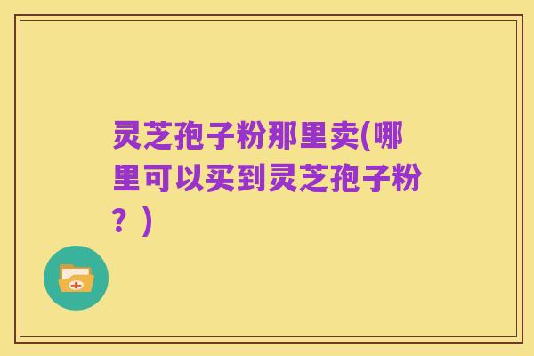 灵芝孢子粉那里卖(哪里可以买到灵芝孢子粉?)
