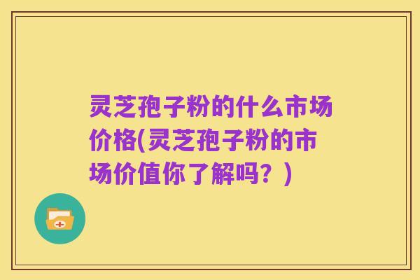 灵芝孢子粉的什么市场价格(灵芝孢子粉的市场价值你了解吗?)