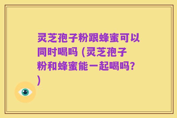 灵芝孢子粉跟蜂蜜可以同时喝吗 (灵芝孢子粉和蜂蜜能一起喝吗?)