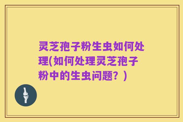 灵芝孢子粉生虫如何处理(如何处理灵芝孢子粉中的生虫问题？)