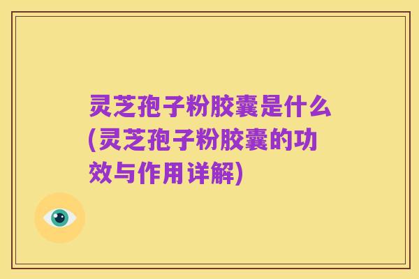 灵芝孢子粉胶囊是什么(灵芝孢子粉胶囊的功效与作用详解)